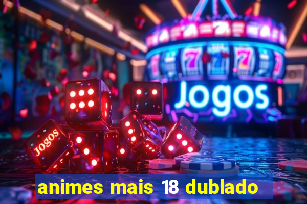 animes mais 18 dublado